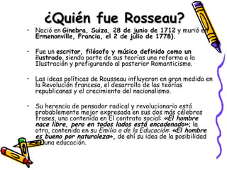 ¿Quién fue Rosseau? Nació en  Ginebra, Suiza, 28 de junio de 1712  y murió en  Ermenonville, Francia, el 2 de julio de 1778). Fue un  escritor, filósofo y músico definido como un ilustrado , siendo parte de sus teorías una reforma a la Ilustración y prefigurando al posterior Romanticismo. Las ideas políticas de Rousseau influyeron en gran medida en la Revolución francesa, el desarrollo de las teorías republicanas y el crecimiento del nacionalismo. Su herencia de pensador radical y revolucionario está probablemente mejor expresada en sus dos más célebres frases, una contenida en El contrato social:  «El hombre nace libre, pero en todos lados está encadenado» ;  la otra, contenida en su  Emilio o de la Educación :  «El hombre es bueno por naturaleza »,  de ahí su idea de la posibilidad de una educación. 
