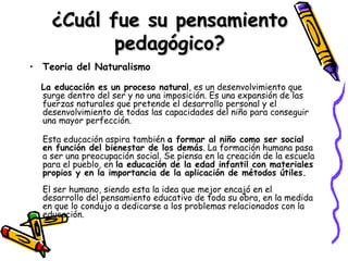 ¿Cuál fue su pensamiento pedagógico? Teoria del Naturalismo La educación es un proceso natural , es un desenvolvimiento que surge dentro del ser y no una imposición. Es una expansión de las fuerzas naturales que pretende el desarrollo personal y el desenvolvimiento de todas las capacidades del niño para conseguir una mayor perfección. Esta educación aspira también  a formar al niño como ser social en función del bienestar de los demás . La formación humana pasa a ser una preocupación social. Se piensa en la creación de la escuela para el pueblo, en  la educación de la edad infantil con materiales propios y en la importancia de la aplicación de métodos útiles. El ser humano, siendo esta la idea que mejor encajó en el desarrollo del pensamiento educativo de toda su obra, en la medida en que lo condujo a dedicarse a los problemas relacionados con la educación. 