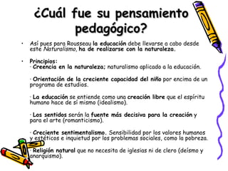 ¿Cuál fue su pensamiento pedagógico? Así pues para Rousseau  la educación  debe llevarse a cabo desde este  Naturalismo ,  ha de realizarse con la naturaleza. Principios: ·  Creencia en la naturaleza;  naturalismo aplicado a la educación. ·  Orientación de la creciente capacidad del niño  por encima de un programa de estudios. ·  La educación  se entiende como una  creación libre  que el espíritu humano hace de sí mismo (idealismo). ·  Los sentidos  serán la  fuente más decisiva para la creación  y para el arte (romanticismo). ·  Creciente sentimentalismo.  Sensibilidad por los valores humanos y estéticos e inquietud por los problemas sociales, como la pobreza. ·  Religión natural  que no necesita de iglesias ni de clero (deísmo y anarquismo). 