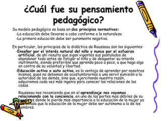 ¿Cuál fue su pensamiento pedagógico? Su modelo pedagógico se basa en  dos principios normativos:   -La educación debe llevarse a cabo conforme a la naturaleza  -La primera educación debe ser puramente negativa. En particular, los principios de la didáctica de Rousseau son los siguientes:  - Enseñar por el interés natural del niño y nunca por el esfuerzo artificial , de ahí resulta que sigan vigentes sus postulados de abandonar todo antes de fatigar al niño y de desgastar su interés inútilmente, siendo preferible que aprenda poco a poco, a que haga algo en contra de su voluntad y libertad. - Educación activa o auto activa , es la ventaja de aprender por nosotros mismos, pues no debemos de acostumbrarnos a una servil sumisión a la autoridad de los demás, sino que, ejercitando nuestra razón, adquiramos cada vez más ingenio para conocer las relaciones de las cosas. Rousseau nos recomienda que en el  aprendizaje nos vayamos relacionando con la conciencia , en una de las partes mas débiles de su teoría es donde le pierde mas importancia a la educación de la mujer ya que señala que la educación de la mujer debe ser autónoma a la de los hombres. 