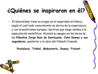 ¿Quiénes se inspiraron en él? El naturalismo tiene su origen en el empirismo británico, según el cual todo conocimiento se deriva de la experiencia,  y con el positivismo europeo, doctrina que niega validez a la  especulación metafísica. Alcanzó su apogeo en las obras de  los  filósofos Jorge Ruiz de Santayana, John Dewey y sus  seguidores,  posterior a la obra del filósofo francés. Pestalozzi, Tröbel, Makarenrio, Dewey, Freinet 