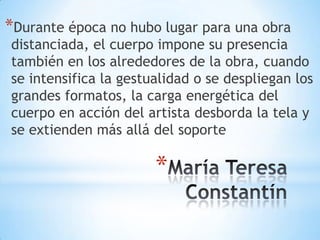 María Teresa ConstantínDurante época no hubo lugar para una obra distanciada, el cuerpo impone su presencia también en los alrededores de la obra, cuando se intensifica la gestualidad o se despliegan los grandes formatos, la carga energética del cuerpo en acción del artista desborda la tela y se extienden más allá del soporte
