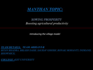 MANTHAN TOPIC:
SOWING PROSPERITY
Boosting agricultural productivity
TEAM DETAILS: TEAM ARIHANT-B
BITAN BHADRA, BIKASH DASH, SAURAV GHOSH, RONAK MOHANTY, INDRANIL
BHOWMICK.
COLLEGE :KIIT UNIVERSITY
Introducing the village model
 