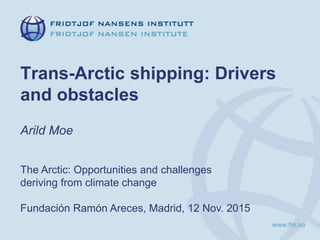 Trans-Arctic shipping: Drivers
and obstacles
Arild Moe
The Arctic: Opportunities and challenges
deriving from climate change
Fundación Ramón Areces, Madrid, 12 Nov. 2015
 