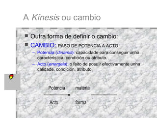 A  Kínesis  ou cambio Outra forma de definir o cambio:  CAMBIO:   PASO DE POTENCIA A ACTO Potencia ( dinamis ):   capacidade para conseguir unha característica, condición ou atributo.  Acto ( energeia ):   o feito de posuír efectivamente unha calidade, condición, atributo.  Potencia materia = Acto forma 