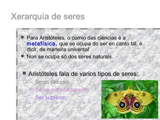 Xerarquía de seres Aristóteles fala de varios tipos de seres:  Seres naturais Seres manufacturados Ser supremo Para Aristóteles, o cumio das ciencias é a  metafísica,  que se ocupa do ser en canto tal, é dicir, de maneira universal Non se ocupa só dos seres naturais.  