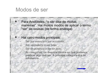Modos de ser Para Aristóteles, “o ser dise de moitas maneiras”. Hai moitos modos de aplicar o termo “ser” ás cousas (de forma análoga). Hai catro modos principais:  Ser por esencia e por accidente .  Ser verdadeiro e ser falso . Ser en potencia e ser en acto. As categorías:  os diversos modos en que podemos predicar algo dun ser. A principal categoría é a de substancia… 