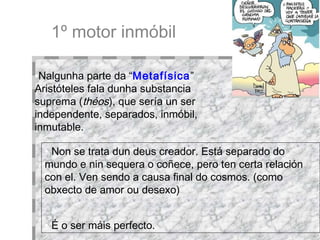 1º motor inmóbil Nalgunha parte da “ Metafísica ” Aristóteles fala dunha substancia suprema ( théos ), que sería un ser independente, separados, inmóbil, inmutable.  Non se trata dun deus creador. Está separado do mundo e nin sequera o coñece, pero ten certa relación con el. Ven sendo a causa final do cosmos. (como obxecto de amor ou desexo)‏ É o ser máis perfecto.   