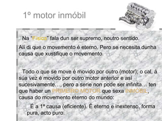 1º motor inmóbil Na “ Física ” fala dun ser supremo, noutro sentido.  Alí di que o movemento é eterno. Pero se necesita dunha causa que xustifique o movemento. Todo o que se move é movido por outro (motor); o cal, á súa vez é movido por outro motor anterior e así sucesivamente…, pero a serie non pode ser infinita… ten que haber un  PRIMEIRO MOTOR   que sexa   INMÓBIL , causa do movemento eterno do mundo: É a 1ª causa (eficiente). É eterno e inextenso, forma pura, acto puro. 