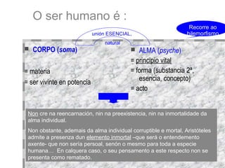 O ser humano é : CORPO ( soma )‏ = materia = ser vivinte en potencia ALMA ( psyche )‏ =  principio vital = forma (substancia 2ª, esencia, concepto)‏ = acto unión ESENCIAL,  natural Non  cre na reencarnación, nin na preexistencia, nin na inmortalidade da alma individual.  Non obstante, ademais da alma individual corruptible e mortal, Aristóteles admite a presenza dun  elemento inmortal  –que será o entendemento axente- que non sería persoal, senón o mesmo para toda a especie humana…  En calquera caso, o seu pensamento a este respecto non se presenta como rematado.  Recorre ao hilemorfismo ???? 