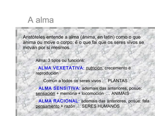 A alma Alma: 3 tipos ou funcións:  ALMA VEXETATIVA:   nutrición , crecemento e reprodución  Común a todos os seres vivos …   PLANTAS ALMA SENSITIVA:   ademais das anteriores, posúe:  sensación  + memoria + locomoción  … ANIMAIS ALMA RACIONAL:   ademais das anteriores, posúe: fala  +  pensamento  + razón … SERES HUMANOS + - Aristóteles entende a alma ( ánima , en latín) como o que anima ou move o corpo; é o que fai que os seres vivos se movan por si mesmos.  