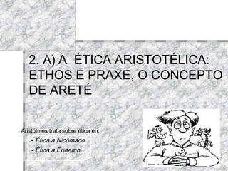 2. A)   A  ÉTICA ARISTOTÉLICA:  ETHOS E PRAXE, O CONCEPTO DE ARETÉ Aristóteles trata sobre ética en:   -  Ética a Nicómaco   -  Ética a Eudemo 