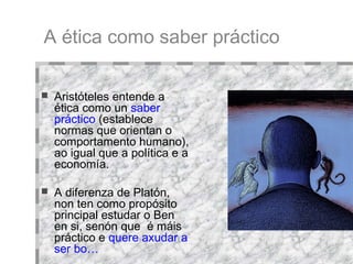 Aristóteles entende a ética como un   saber práctico   (establece normas que orientan o comportamento humano), ao igual que a política e a economía. A diferenza de Platón, non ten como propósito principal estudar o Ben en si, senón que  é máis práctico e   quere axudar a ser bo… A ética como saber práctico 