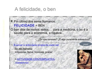 A felicidade, o ben Fin último dos seres humanos:  FELICIDADE  = BEN O ben dise de moitos xeitos…  para a medicina, o bo é a saúde; para a economía, a riqueza… ¿En que consiste? ¿É algo puramente subxectivo? EUDEMONISMO Eudaimonía = felicidade ¡non! =  Exercer a actividade propia de cada ser …  No ser humano : ≠ riquezas, fama, honores, pracer =  ACTIVIDADE CONTEMPLATIVA   (sabedoría)‏ 