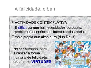 A felicidade, o ben ACTIVIDADE CONTEMPLATIVA É  difícil , xa que hai necesidades corporais, problemas económicos, interferencias sociais. É máis propia dun alma pura (dun Deus)‏ No ser humano, para alcanzar a forma humana de felicidade requírense   VIRTUDES 