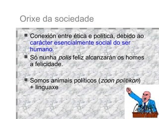 Orixe da sociedade Conexión entre ética e política, debido ao  carácter esencialmente social do ser humano. Só nunha  polis  feliz alcanzarán os homes a felicidade. Somos animais políticos ( zoon politikon )  + linguaxe 