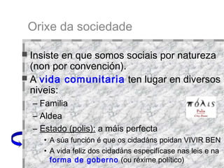 Orixe da sociedade Insiste en que somos sociais por natureza (non por convención).  A  vida comunitaria  ten lugar en diversos niveis: Familia Aldea Estado (polis):  a máis perfecta A súa función é que os cidadáns poidan VIVIR BEN A vida feliz dos cidadáns especifícase nas leis e na  forma de goberno  (ou réxime político)  