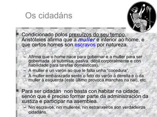Os cidadáns Condicionado polos  prexuízos do seu tempo , Aristóteles afirma que a  muller   é inferior ao home, e que certos homes son  escravos  por natureza. Afirma que o home nace para gobernar e a muller para ser gobernada  (é submisa, pasiva, débil corporalmente e con habilidade para tarefas domésticas).  A muller é un varón ao que le falta unha “cocedura”.  A muller embarazada sente o feto do varón á dereita e o da muller á esquerda (este último provoca manchas na nai), etc.  Para ser cidadán  non basta con habitar na cidade, senón que é preciso formar parte da administración da xustiza e participar na asemblea.  Nin escravos, nin mulleres, nin estranxeiros son verdadeiros cidadáns.   
