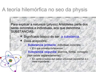 A teoría hilemórfica no seo da physis Significado básico do ser:  a substancia .  Dúas acepcións: Substancia primeira:   individual, concreta É o que primeiro coñecemos . Substancia segunda:  esencia, forma, concepto (non existe separadamente)‏ En canto á busca dun saber universal ( episteme ) é o máis importante. Para explicar a natureza ( physis ) Aristóteles parte dos seres concretos e individuais, aos que denomina SUBSTANCIAS. 