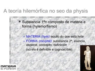 A teoría hilemórfica no seo da physis Substancia 1ª= composto de materia e forma (hylemorfismo)‏ MATERIA  (hylé) :  aquilo do que está feita FORMA  (morphé) :  substancia 2ª, esencia, especie, concepto, definición (só ela é definible e cognoscible)‏ 