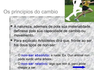 A natureza, ademais de pola súa materialidade, defínese pola súa capacidade de cambio ou movemento.  Para explicalo Aristóteles dirá que, fronte ao ser, hai dous tipos de non-ser:  O  non-ser absoluto:  a nada. Ex. Dun animal non pode xurdir unha árbore.  O  non-ser relativo:  algo que non é, pero pode chegar a ser .   Os principios do cambio 