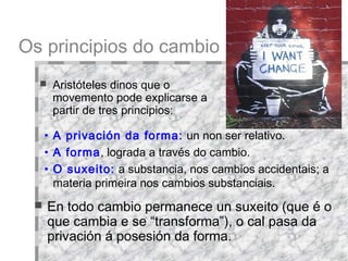 Os principios do cambio Aristóteles dinos que o movemento pode explicarse a partir de tres principios:  En todo cambio permanece un suxeito (que é o que cambia e se “transforma”), o cal pasa da privación á posesión da forma.  A privación da forma:  un non ser relativo. A forma , lograda a través do cambio.  O suxeito:  a substancia, nos cambios accidentais; a materia primeira nos cambios substanciais.  