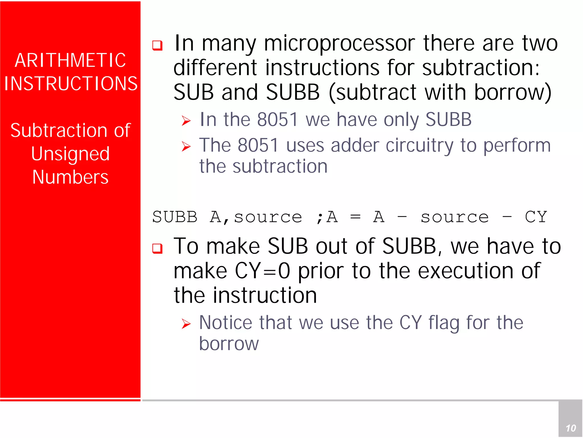 Department of Computer Science and Information Engineering
National Cheng Kung University, TAIWAN 10
HANEL
ARITHMETIC
INSTRUCTIONS
Subtraction of
Unsigned
Numbers
In many microprocessor there are two
different instructions for subtraction:
SUB and SUBB (subtract with borrow)
In the 8051 we have only SUBB
The 8051 uses adder circuitry to perform
the subtraction
SUBB A,source ;A = A – source – CY
To make SUB out of SUBB, we have to
make CY=0 prior to the execution of
the instruction
Notice that we use the CY flag for the
borrow
 