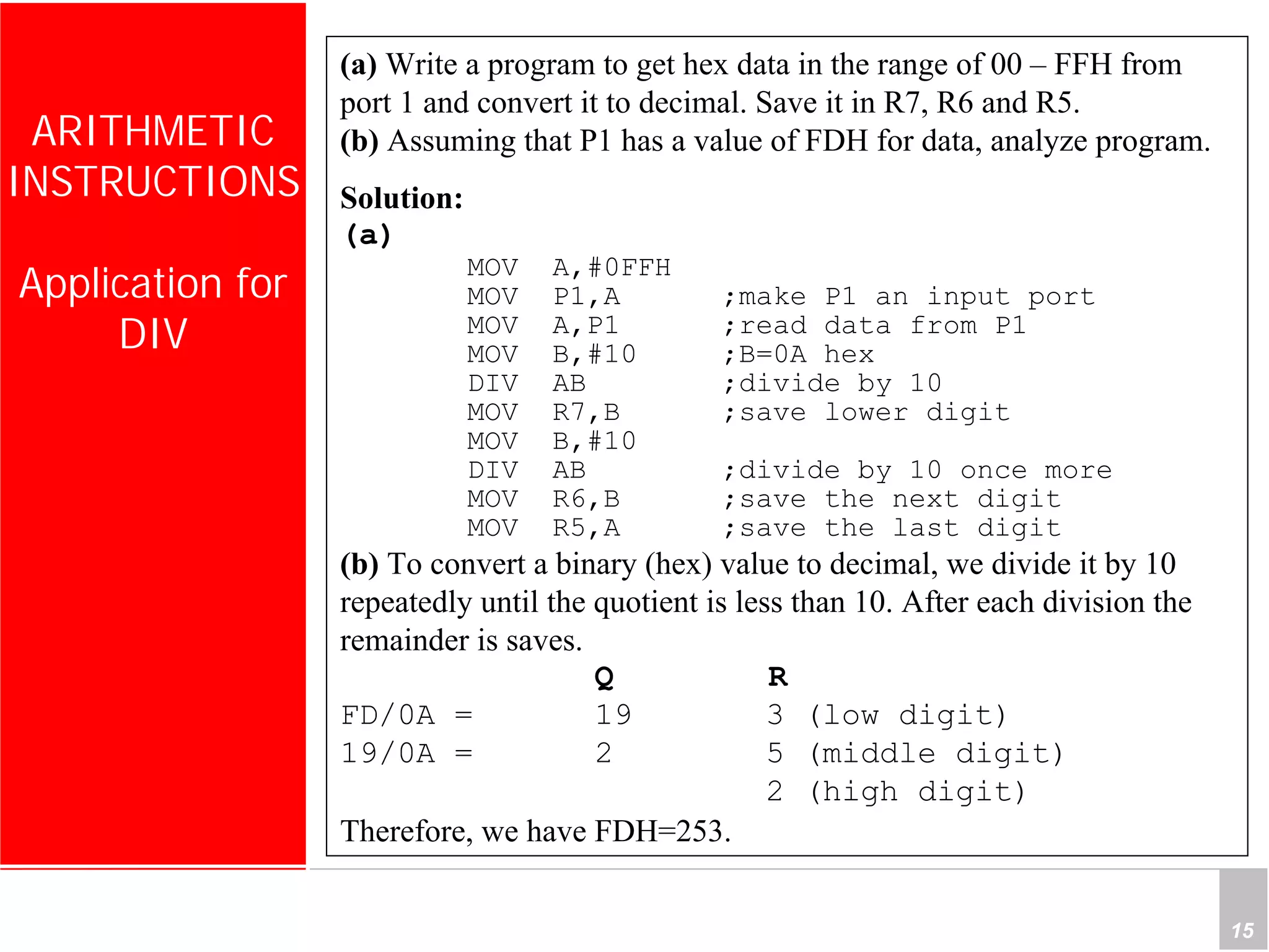 Department of Computer Science and Information Engineering
National Cheng Kung University, TAIWAN 15
HANEL
ARITHMETIC
INSTRUCTIONS
Application for
DIV
(a) Write a program to get hex data in the range of 00 – FFH from
port 1 and convert it to decimal. Save it in R7, R6 and R5.
(b) Assuming that P1 has a value of FDH for data, analyze program.
Solution:
(a)
MOV A,#0FFH
MOV P1,A ;make P1 an input port
MOV A,P1 ;read data from P1
MOV B,#10 ;B=0A hex
DIV AB ;divide by 10
MOV R7,B ;save lower digit
MOV B,#10
DIV AB ;divide by 10 once more
MOV R6,B ;save the next digit
MOV R5,A ;save the last digit
(b) To convert a binary (hex) value to decimal, we divide it by 10
repeatedly until the quotient is less than 10. After each division the
remainder is saves.
Q R
FD/0A = 19 3 (low digit)
19/0A = 2 5 (middle digit)
2 (high digit)
Therefore, we have FDH=253.
 