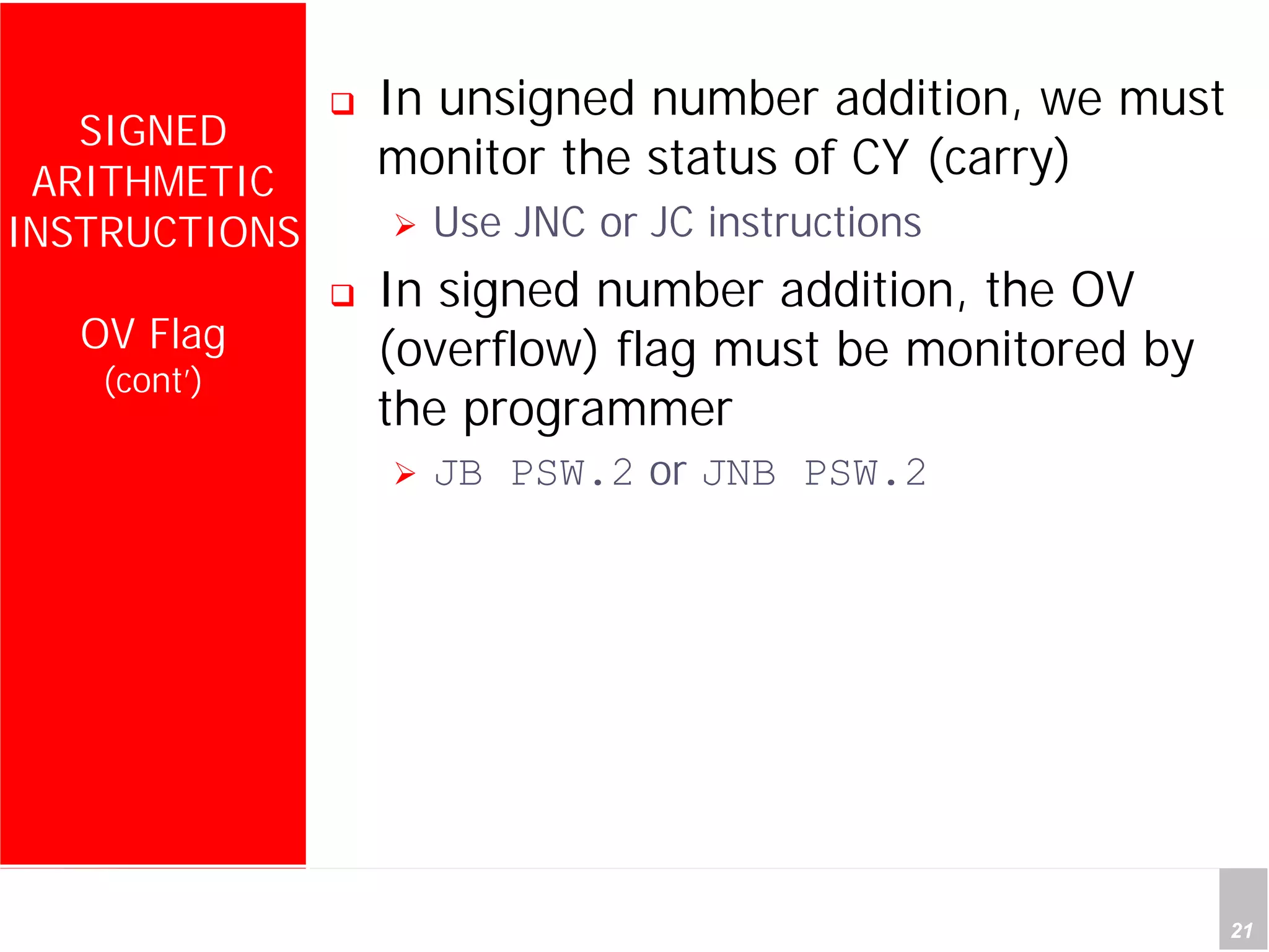 Department of Computer Science and Information Engineering
National Cheng Kung University, TAIWAN 21
HANEL
SIGNED
ARITHMETIC
INSTRUCTIONS
OV Flag
(cont’)
In unsigned number addition, we must
monitor the status of CY (carry)
Use JNC or JC instructions
In signed number addition, the OV
(overflow) flag must be monitored by
the programmer
JB PSW.2 or JNB PSW.2
 