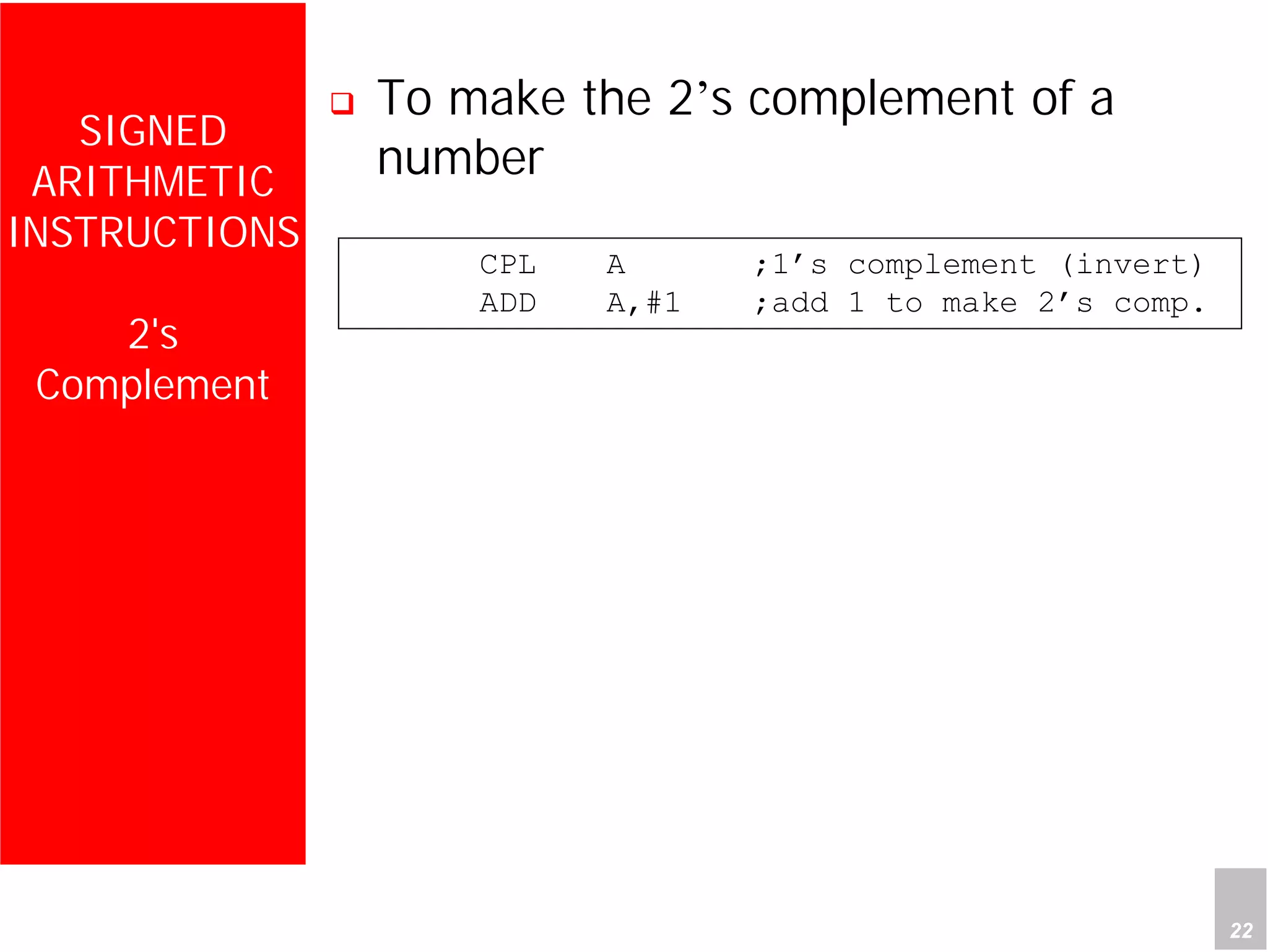 Department of Computer Science and Information Engineering
National Cheng Kung University, TAIWAN 22
HANEL
SIGNED
ARITHMETIC
INSTRUCTIONS
2's
Complement
To make the 2’s complement of a
number
CPL A ;1’s complement (invert)
ADD A,#1 ;add 1 to make 2’s comp.
 