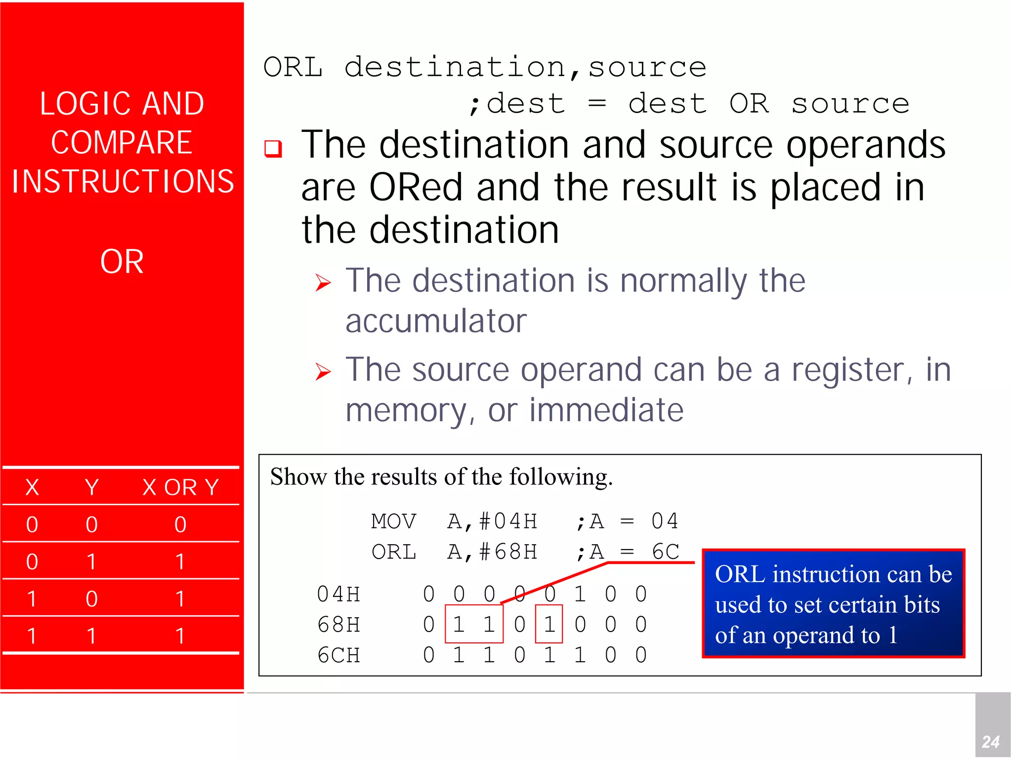 Department of Computer Science and Information Engineering
National Cheng Kung University, TAIWAN 24
HANEL
LOGIC AND
COMPARE
INSTRUCTIONS
OR
ORL destination,source
;dest = dest OR source
The destination and source operands
are ORed and the result is placed in
the destination
The destination is normally the
accumulator
The source operand can be a register, in
memory, or immediate
X Y X OR Y
0 0 0
0 1 1
1 0 1
1 1 1
Show the results of the following.
MOV A,#04H ;A = 04
ORL A,#68H ;A = 6C
04H 0 0 0 0 0 1 0 0
68H 0 1 1 0 1 0 0 0
6CH 0 1 1 0 1 1 0 0
ORL instruction can be
used to set certain bits
of an operand to 1
 