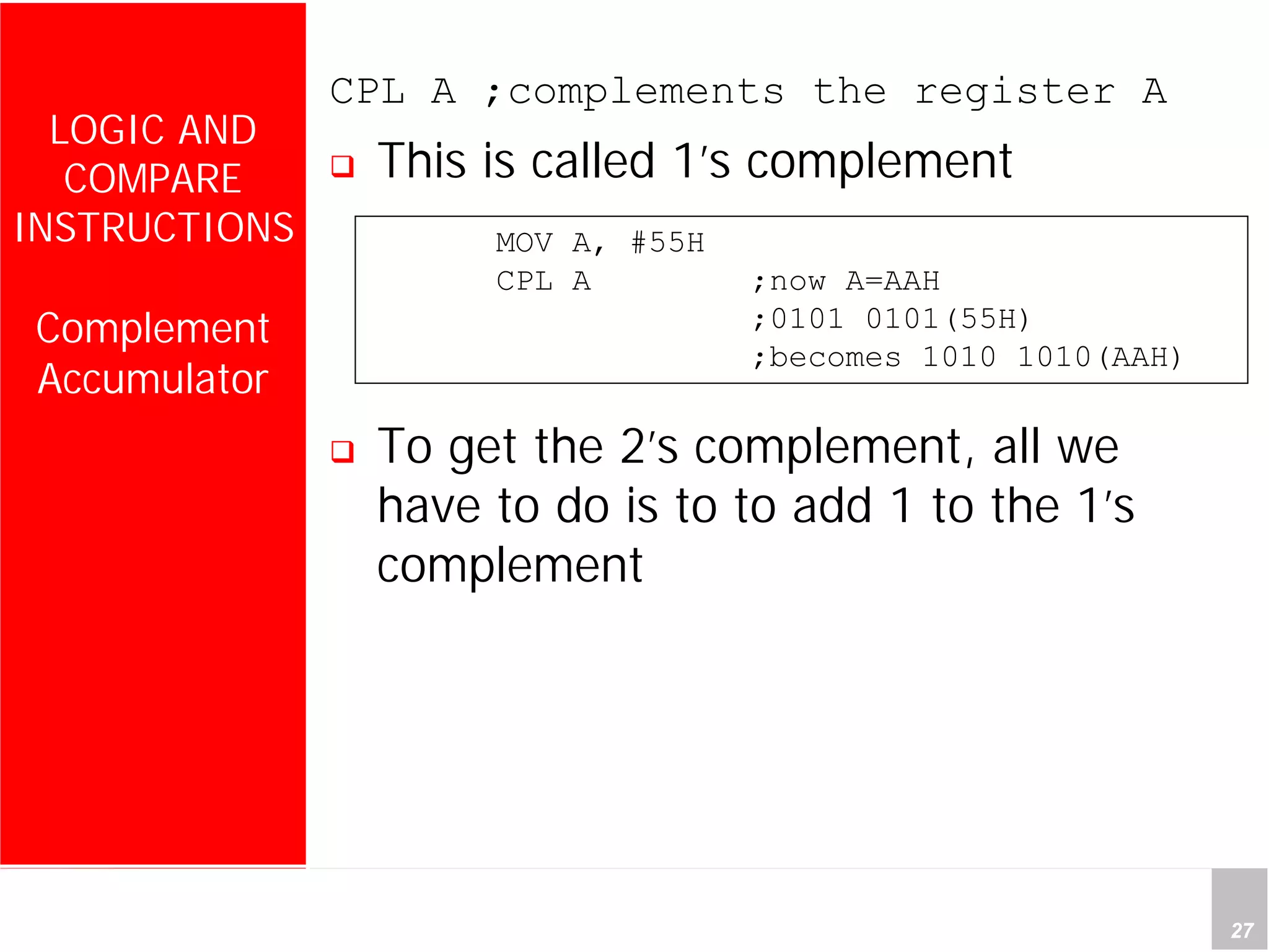 Department of Computer Science and Information Engineering
National Cheng Kung University, TAIWAN 27
HANEL
LOGIC AND
COMPARE
INSTRUCTIONS
Complement
Accumulator
CPL A ;complements the register A
This is called 1’s complement
To get the 2’s complement, all we
have to do is to to add 1 to the 1’s
complement
MOV A, #55H
CPL A ;now A=AAH
;0101 0101(55H)
;becomes 1010 1010(AAH)
 
