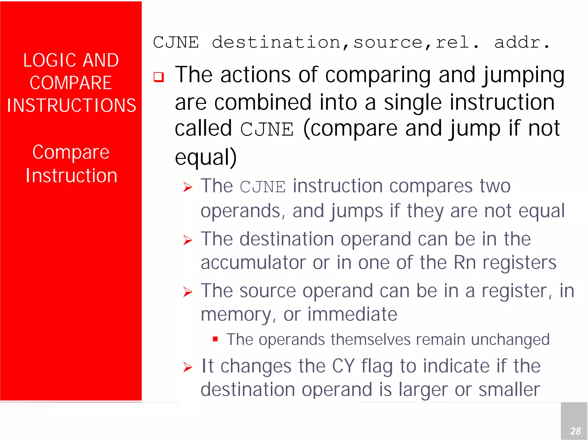 Department of Computer Science and Information Engineering
National Cheng Kung University, TAIWAN 28
HANEL
LOGIC AND
COMPARE
INSTRUCTIONS
Compare
Instruction
CJNE destination,source,rel. addr.
The actions of comparing and jumping
are combined into a single instruction
called CJNE (compare and jump if not
equal)
The CJNE instruction compares two
operands, and jumps if they are not equal
The destination operand can be in the
accumulator or in one of the Rn registers
The source operand can be in a register, in
memory, or immediate
The operands themselves remain unchanged
It changes the CY flag to indicate if the
destination operand is larger or smaller
 