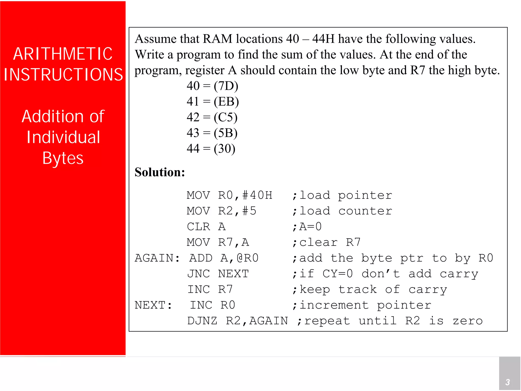 Department of Computer Science and Information Engineering
National Cheng Kung University, TAIWAN 3
HANEL
ARITHMETIC
INSTRUCTIONS
Addition of
Individual
Bytes
Assume that RAM locations 40 – 44H have the following values.
Write a program to find the sum of the values. At the end of the
program, register A should contain the low byte and R7 the high byte.
40 = (7D)
41 = (EB)
42 = (C5)
43 = (5B)
44 = (30)
Solution:
MOV R0,#40H ;load pointer
MOV R2,#5 ;load counter
CLR A ;A=0
MOV R7,A ;clear R7
AGAIN: ADD A,@R0 ;add the byte ptr to by R0
JNC NEXT ;if CY=0 don’t add carry
INC R7 ;keep track of carry
NEXT: INC R0 ;increment pointer
DJNZ R2,AGAIN ;repeat until R2 is zero
 