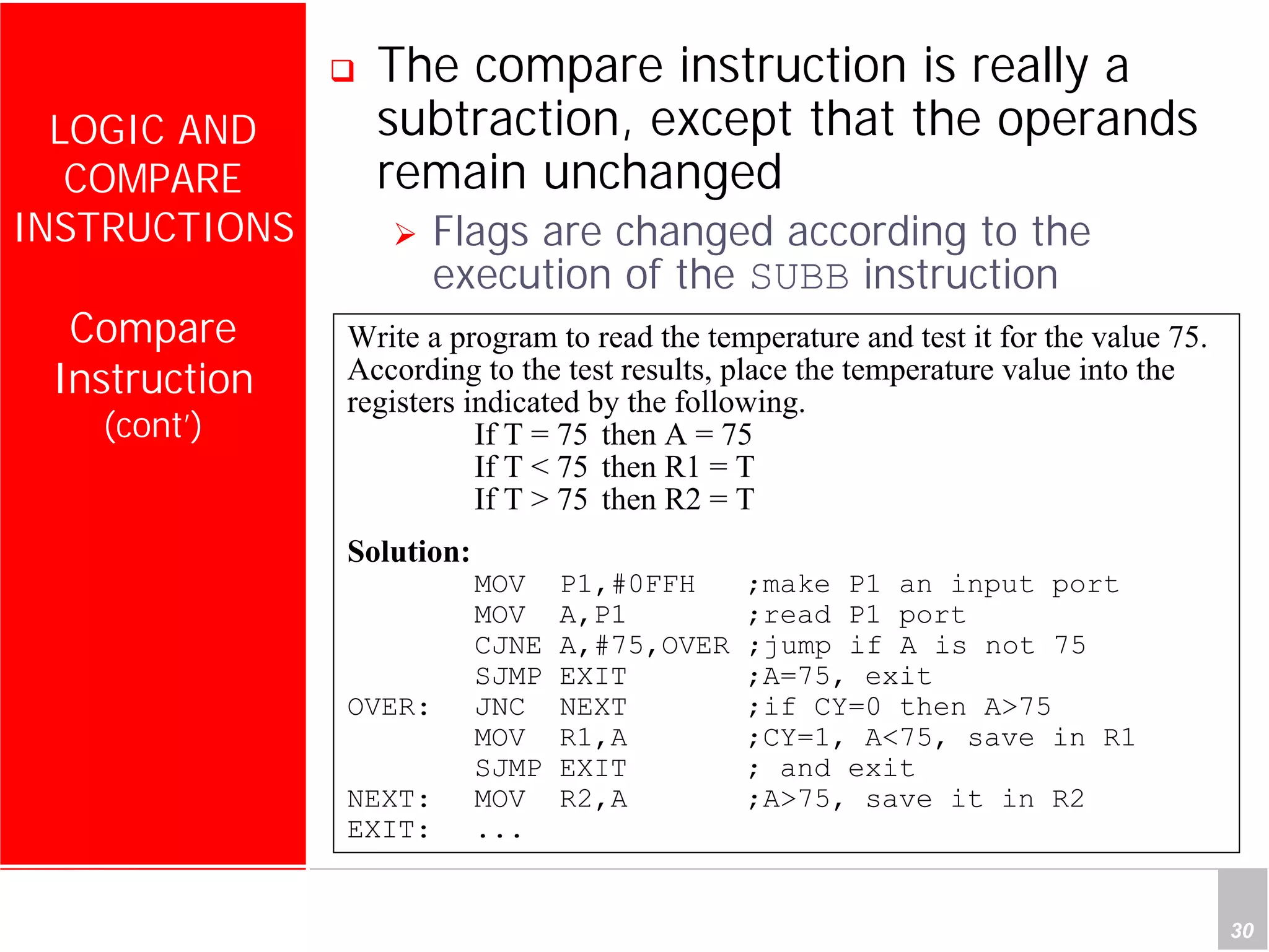 Department of Computer Science and Information Engineering
National Cheng Kung University, TAIWAN 30
HANEL
LOGIC AND
COMPARE
INSTRUCTIONS
Compare
Instruction
(cont’)
The compare instruction is really a
subtraction, except that the operands
remain unchanged
Flags are changed according to the
execution of the SUBB instruction
Write a program to read the temperature and test it for the value 75.
According to the test results, place the temperature value into the
registers indicated by the following.
If T = 75 then A = 75
If T < 75 then R1 = T
If T > 75 then R2 = T
Solution:
MOV P1,#0FFH ;make P1 an input port
MOV A,P1 ;read P1 port
CJNE A,#75,OVER ;jump if A is not 75
SJMP EXIT ;A=75, exit
OVER: JNC NEXT ;if CY=0 then A>75
MOV R1,A ;CY=1, A<75, save in R1
SJMP EXIT ; and exit
NEXT: MOV R2,A ;A>75, save it in R2
EXIT: ...
 
