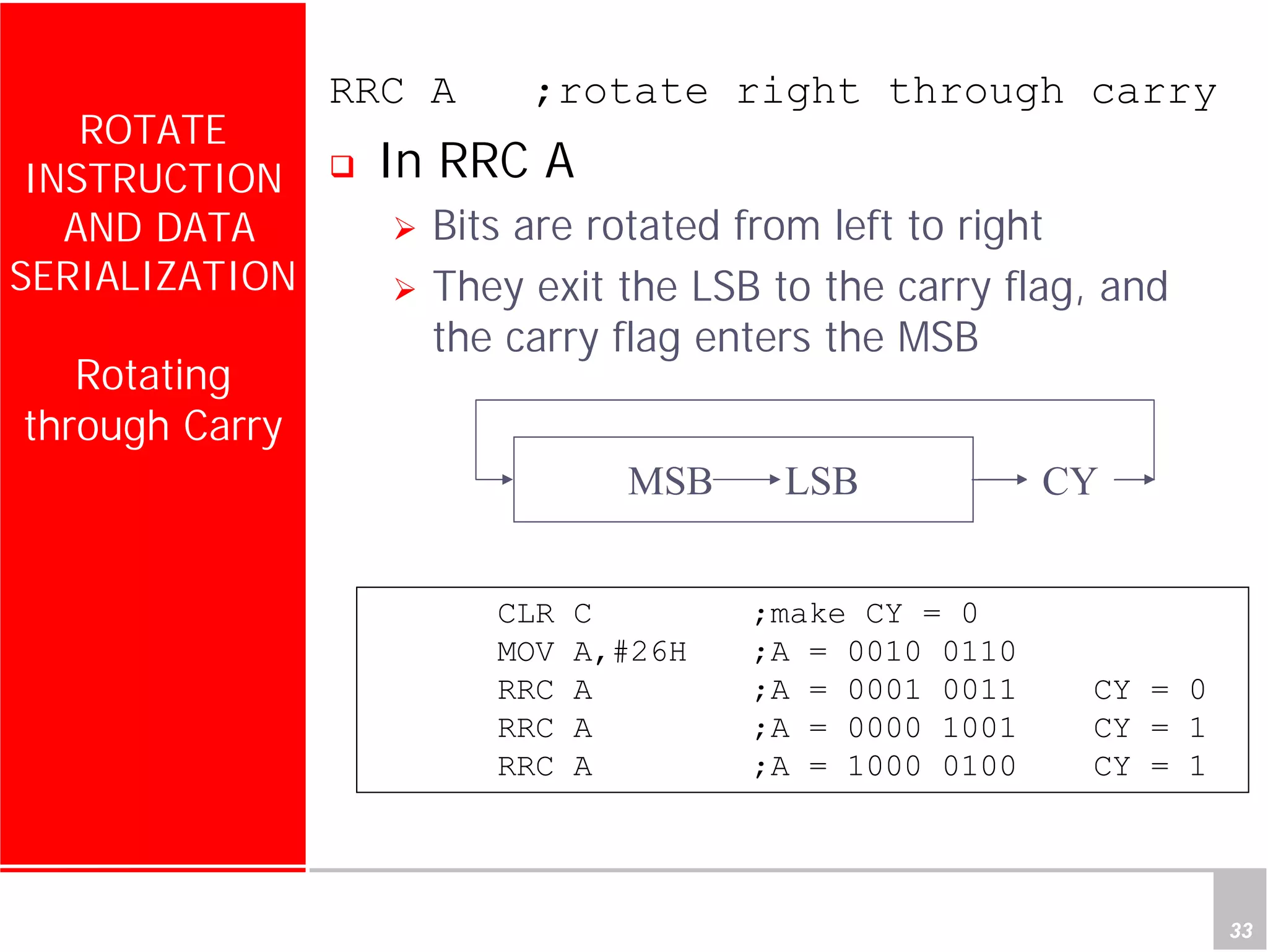 Department of Computer Science and Information Engineering
National Cheng Kung University, TAIWAN 33
HANEL
ROTATE
INSTRUCTION
AND DATA
SERIALIZATION
Rotating
through Carry
RRC A ;rotate right through carry
In RRC A
Bits are rotated from left to right
They exit the LSB to the carry flag, and
the carry flag enters the MSB
MSB LSB
CLR C ;make CY = 0
MOV A,#26H ;A = 0010 0110
RRC A ;A = 0001 0011 CY = 0
RRC A ;A = 0000 1001 CY = 1
RRC A ;A = 1000 0100 CY = 1
CY
 