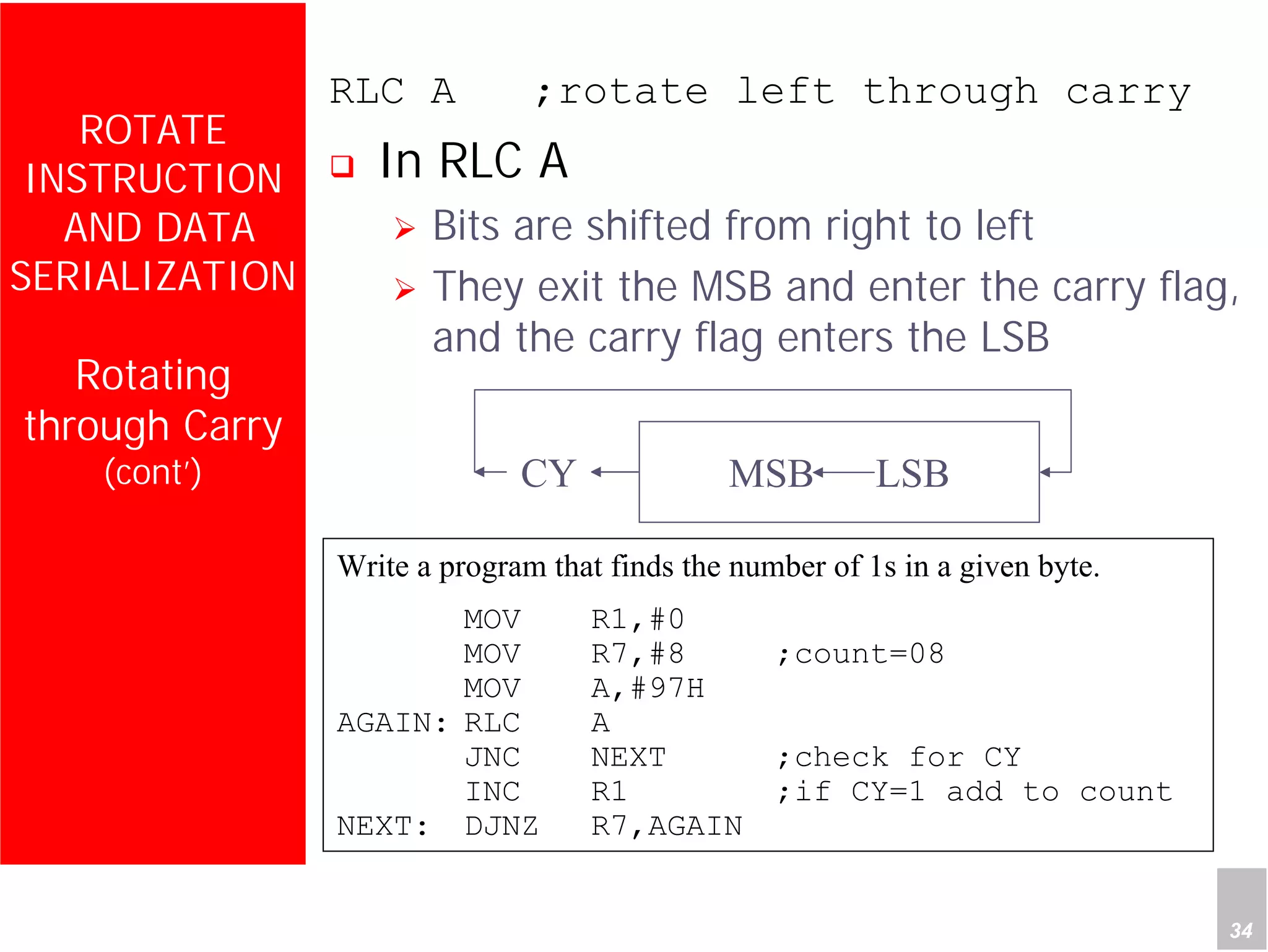 Department of Computer Science and Information Engineering
National Cheng Kung University, TAIWAN 34
HANEL
ROTATE
INSTRUCTION
AND DATA
SERIALIZATION
Rotating
through Carry
(cont’)
RLC A ;rotate left through carry
In RLC A
Bits are shifted from right to left
They exit the MSB and enter the carry flag,
and the carry flag enters the LSB
MSB LSBCY
Write a program that finds the number of 1s in a given byte.
MOV R1,#0
MOV R7,#8 ;count=08
MOV A,#97H
AGAIN: RLC A
JNC NEXT ;check for CY
INC R1 ;if CY=1 add to count
NEXT: DJNZ R7,AGAIN
 