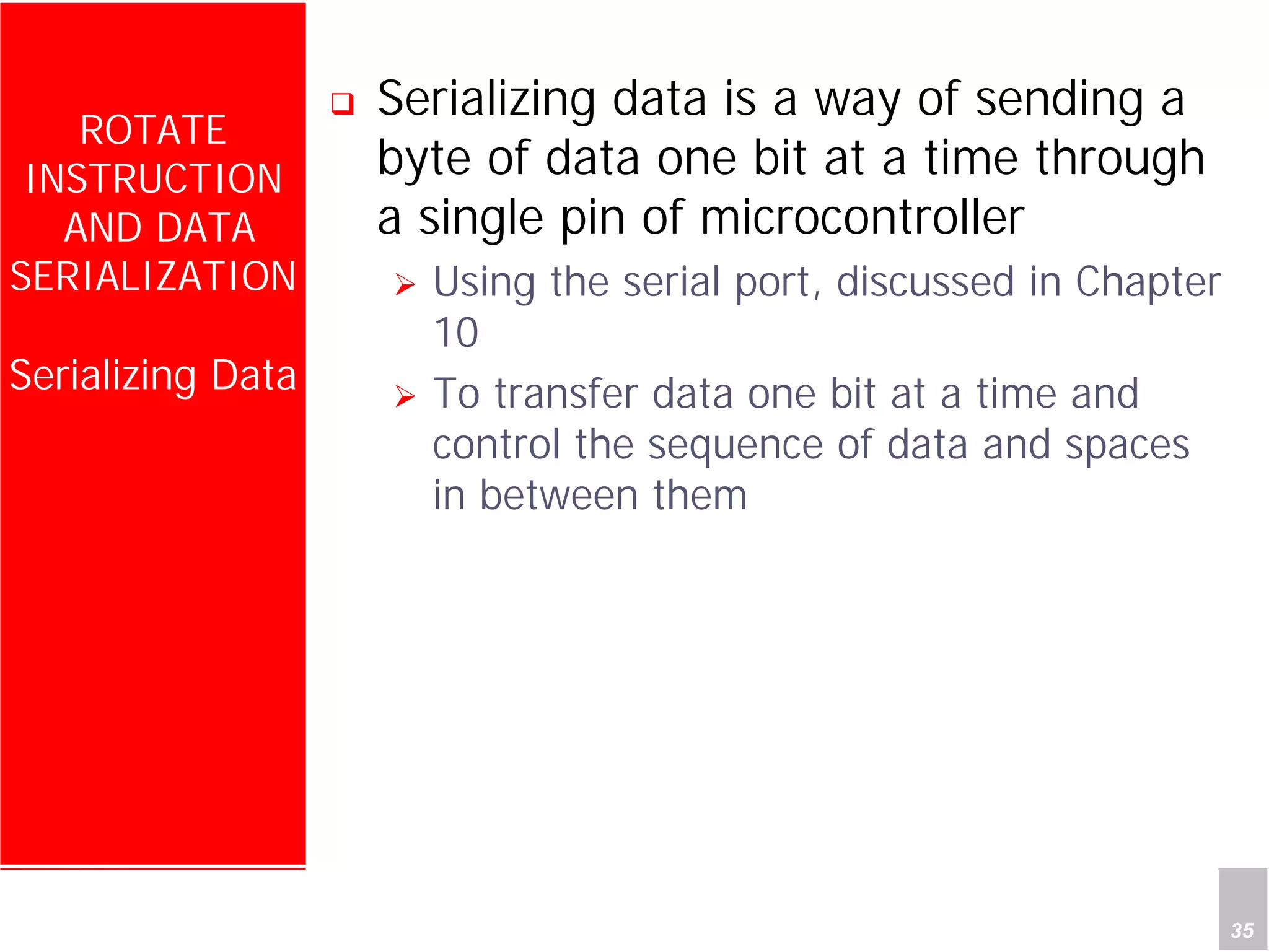 Department of Computer Science and Information Engineering
National Cheng Kung University, TAIWAN 35
HANEL
ROTATE
INSTRUCTION
AND DATA
SERIALIZATION
Serializing Data
Serializing data is a way of sending a
byte of data one bit at a time through
a single pin of microcontroller
Using the serial port, discussed in Chapter
10
To transfer data one bit at a time and
control the sequence of data and spaces
in between them
 