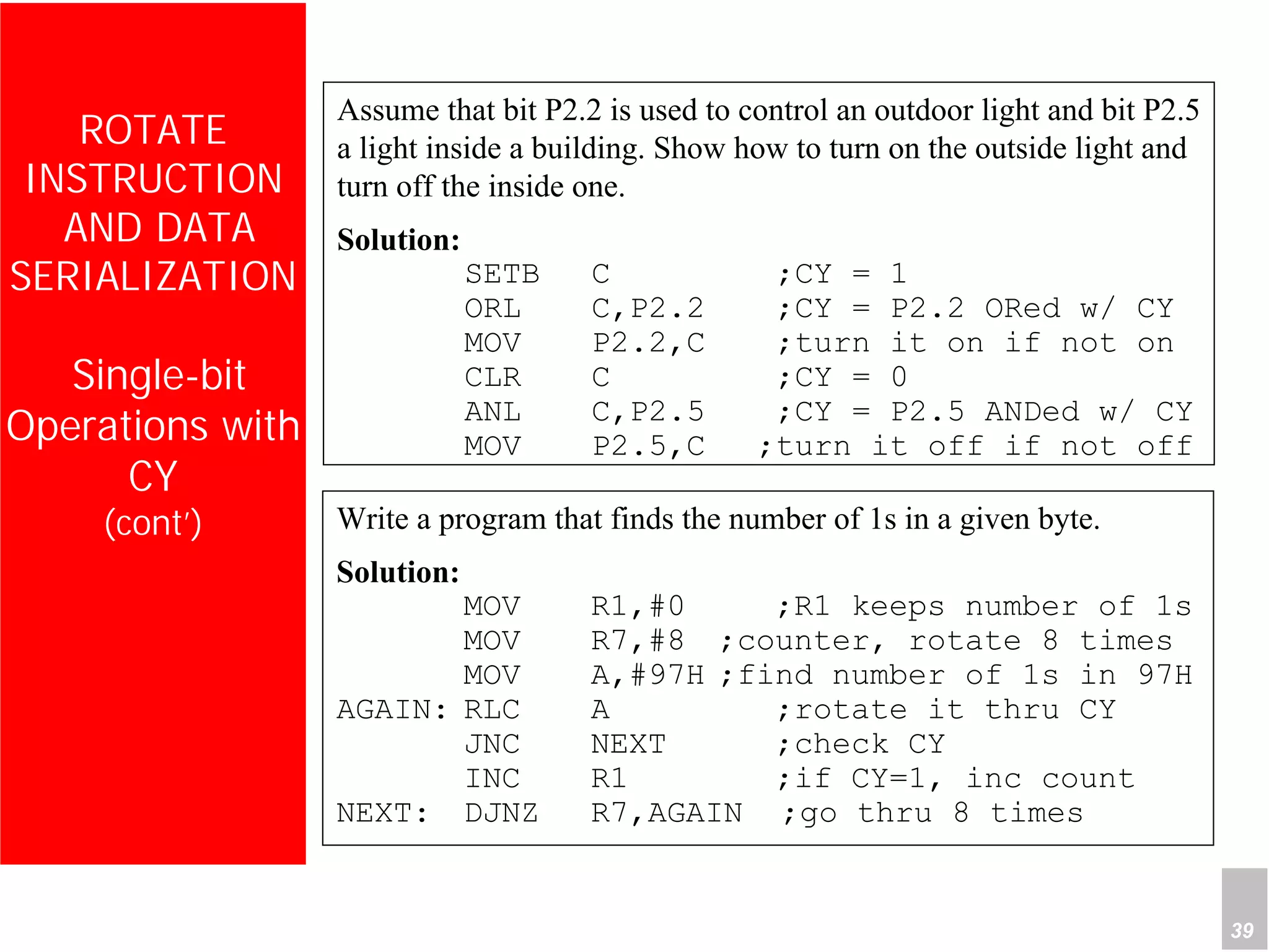 Department of Computer Science and Information Engineering
National Cheng Kung University, TAIWAN 39
HANEL
ROTATE
INSTRUCTION
AND DATA
SERIALIZATION
Single-bit
Operations with
CY
(cont’)
Assume that bit P2.2 is used to control an outdoor light and bit P2.5
a light inside a building. Show how to turn on the outside light and
turn off the inside one.
Solution:
SETB C ;CY = 1
ORL C,P2.2 ;CY = P2.2 ORed w/ CY
MOV P2.2,C ;turn it on if not on
CLR C ;CY = 0
ANL C,P2.5 ;CY = P2.5 ANDed w/ CY
MOV P2.5,C ;turn it off if not off
Write a program that finds the number of 1s in a given byte.
Solution:
MOV R1,#0 ;R1 keeps number of 1s
MOV R7,#8 ;counter, rotate 8 times
MOV A,#97H ;find number of 1s in 97H
AGAIN: RLC A ;rotate it thru CY
JNC NEXT ;check CY
INC R1 ;if CY=1, inc count
NEXT: DJNZ R7,AGAIN ;go thru 8 times
 