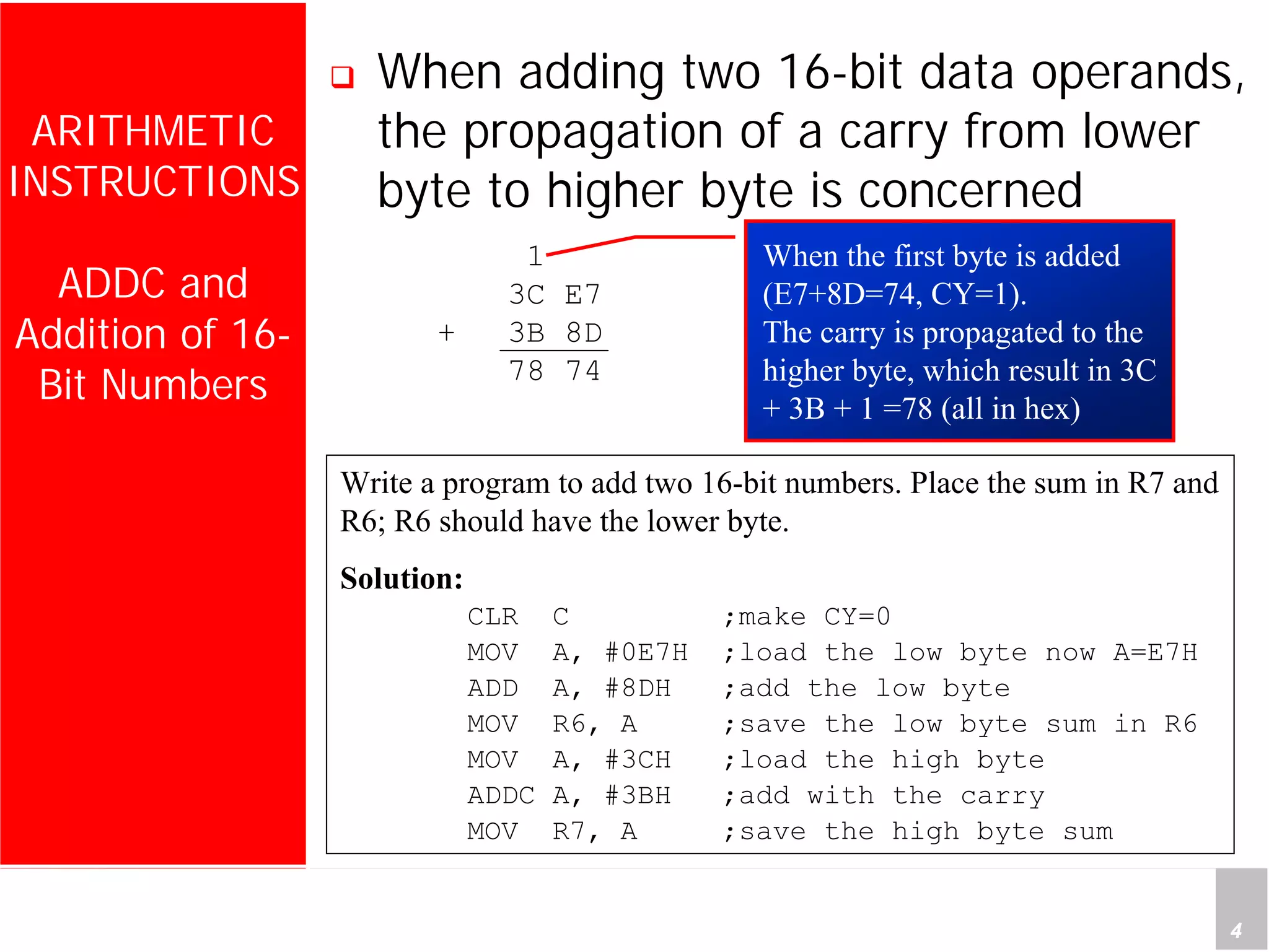 Department of Computer Science and Information Engineering
National Cheng Kung University, TAIWAN 4
HANEL
ARITHMETIC
INSTRUCTIONS
ADDC and
Addition of 16-
Bit Numbers
When adding two 16-bit data operands,
the propagation of a carry from lower
byte to higher byte is concerned
Write a program to add two 16-bit numbers. Place the sum in R7 and
R6; R6 should have the lower byte.
Solution:
CLR C ;make CY=0
MOV A, #0E7H ;load the low byte now A=E7H
ADD A, #8DH ;add the low byte
MOV R6, A ;save the low byte sum in R6
MOV A, #3CH ;load the high byte
ADDC A, #3BH ;add with the carry
MOV R7, A ;save the high byte sum
When the first byte is added
(E7+8D=74, CY=1).
The carry is propagated to the
higher byte, which result in 3C
+ 3B + 1 =78 (all in hex)
1
3C E7
+ 3B 8D
78 74
 