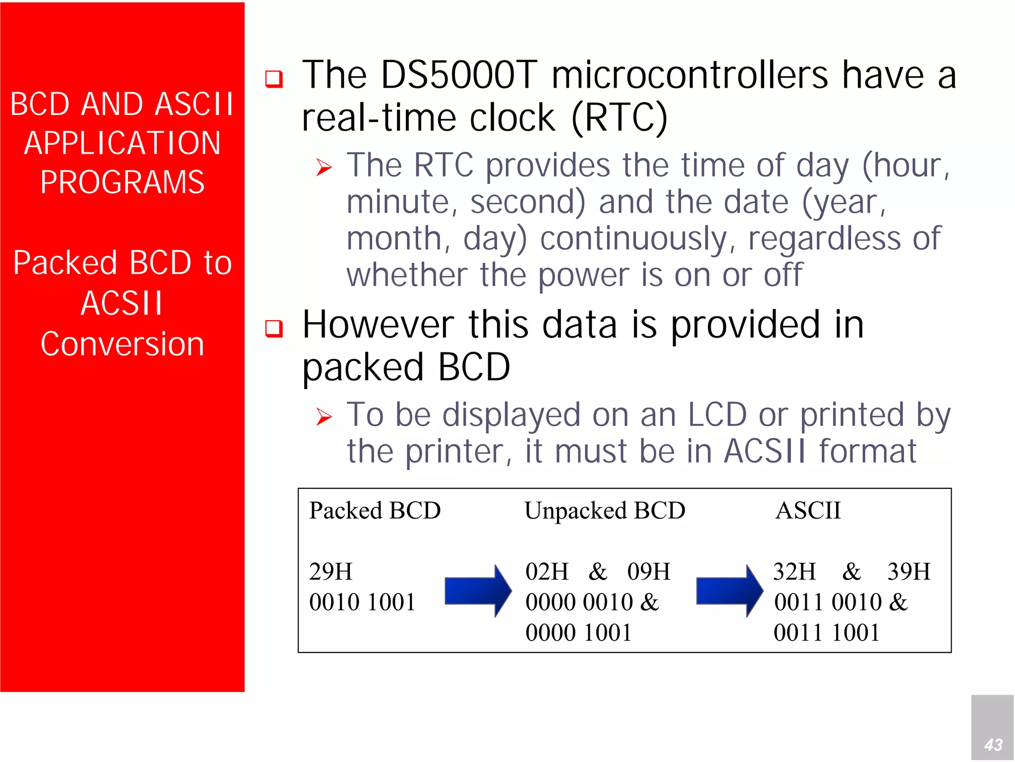 Department of Computer Science and Information Engineering
National Cheng Kung University, TAIWAN 43
HANEL
BCD AND ASCII
APPLICATION
PROGRAMS
Packed BCD to
ACSII
Conversion
The DS5000T microcontrollers have a
real-time clock (RTC)
The RTC provides the time of day (hour,
minute, second) and the date (year,
month, day) continuously, regardless of
whether the power is on or off
However this data is provided in
packed BCD
To be displayed on an LCD or printed by
the printer, it must be in ACSII format
Packed BCD Unpacked BCD ASCII
29H 02H & 09H 32H & 39H
0010 1001 0000 0010 & 0011 0010 &
0000 1001 0011 1001
 