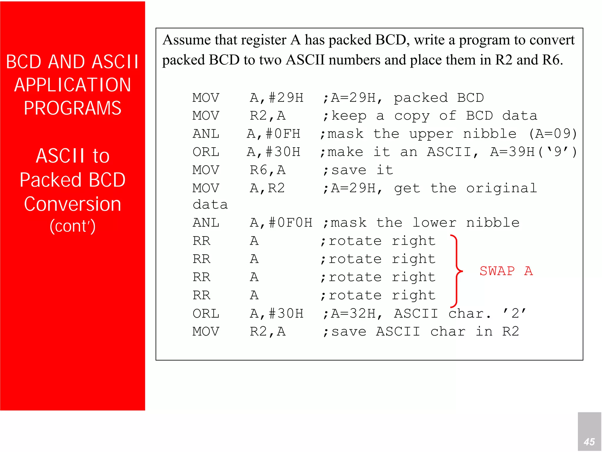Department of Computer Science and Information Engineering
National Cheng Kung University, TAIWAN 45
HANEL
BCD AND ASCII
APPLICATION
PROGRAMS
ASCII to
Packed BCD
Conversion
(cont’)
Assume that register A has packed BCD, write a program to convert
packed BCD to two ASCII numbers and place them in R2 and R6.
MOV A,#29H ;A=29H, packed BCD
MOV R2,A ;keep a copy of BCD data
ANL A,#0FH ;mask the upper nibble (A=09)
ORL A,#30H ;make it an ASCII, A=39H(‘9’)
MOV R6,A ;save it
MOV A,R2 ;A=29H, get the original
data
ANL A,#0F0H ;mask the lower nibble
RR A ;rotate right
RR A ;rotate right
RR A ;rotate right
RR A ;rotate right
ORL A,#30H ;A=32H, ASCII char. ’2’
MOV R2,A ;save ASCII char in R2
SWAP A
 