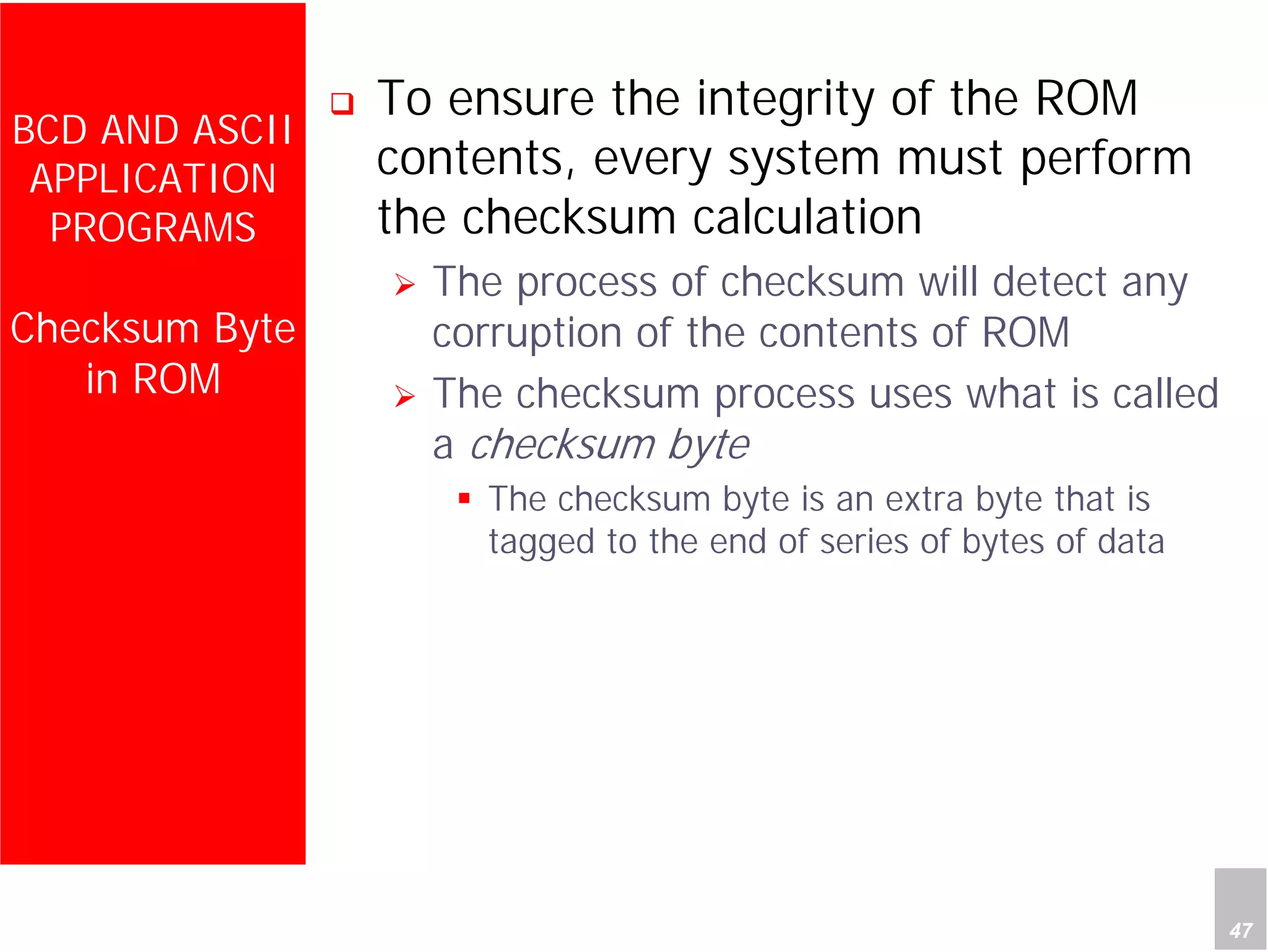Department of Computer Science and Information Engineering
National Cheng Kung University, TAIWAN 47
HANEL
BCD AND ASCII
APPLICATION
PROGRAMS
Checksum Byte
in ROM
To ensure the integrity of the ROM
contents, every system must perform
the checksum calculation
The process of checksum will detect any
corruption of the contents of ROM
The checksum process uses what is called
a checksum byte
The checksum byte is an extra byte that is
tagged to the end of series of bytes of data
 