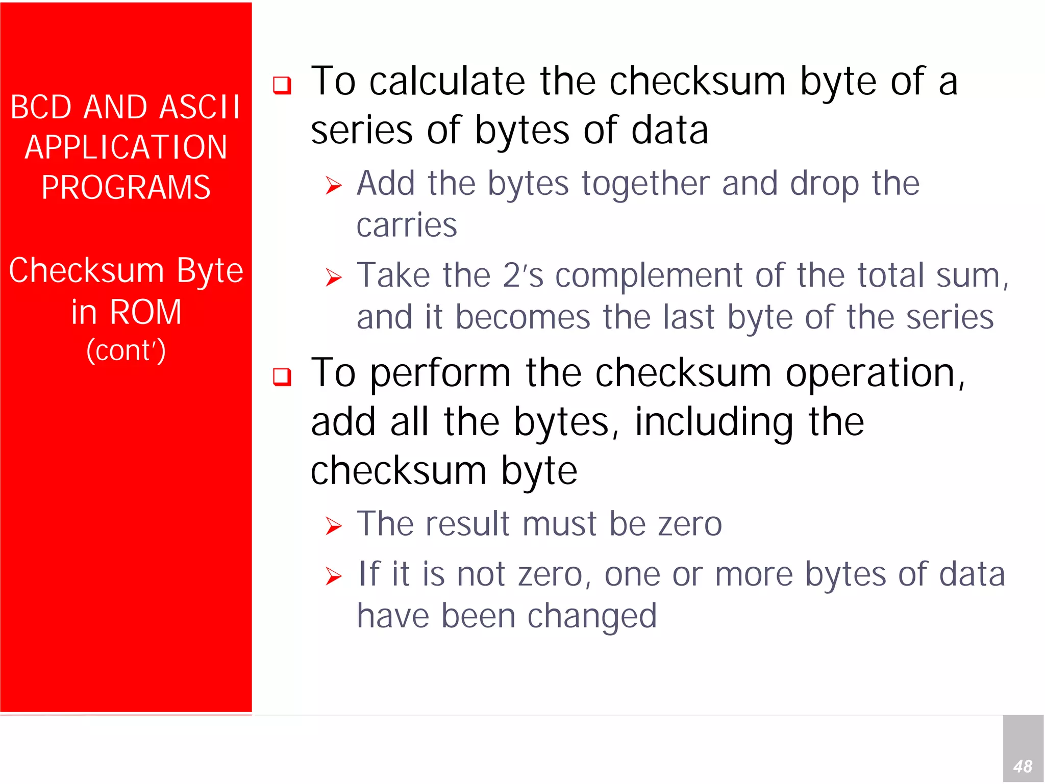 Department of Computer Science and Information Engineering
National Cheng Kung University, TAIWAN 48
HANEL
BCD AND ASCII
APPLICATION
PROGRAMS
Checksum Byte
in ROM
(cont’)
To calculate the checksum byte of a
series of bytes of data
Add the bytes together and drop the
carries
Take the 2’s complement of the total sum,
and it becomes the last byte of the series
To perform the checksum operation,
add all the bytes, including the
checksum byte
The result must be zero
If it is not zero, one or more bytes of data
have been changed
 
