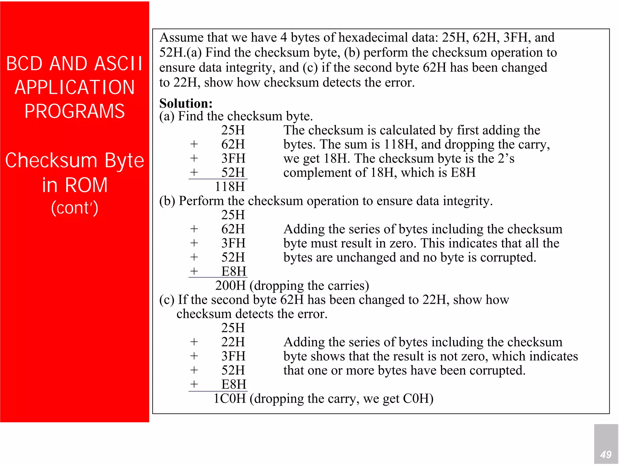 Department of Computer Science and Information Engineering
National Cheng Kung University, TAIWAN 49
HANEL
BCD AND ASCII
APPLICATION
PROGRAMS
Checksum Byte
in ROM
(cont’)
Assume that we have 4 bytes of hexadecimal data: 25H, 62H, 3FH, and
52H.(a) Find the checksum byte, (b) perform the checksum operation to
ensure data integrity, and (c) if the second byte 62H has been changed
to 22H, show how checksum detects the error.
Solution:
(a) Find the checksum byte.
25H The checksum is calculated by first adding the
+ 62H bytes. The sum is 118H, and dropping the carry,
+ 3FH we get 18H. The checksum byte is the 2’s
+ 52H complement of 18H, which is E8H
118H
(b) Perform the checksum operation to ensure data integrity.
25H
+ 62H Adding the series of bytes including the checksum
+ 3FH byte must result in zero. This indicates that all the
+ 52H bytes are unchanged and no byte is corrupted.
+ E8H
200H (dropping the carries)
(c) If the second byte 62H has been changed to 22H, show how
checksum detects the error.
25H
+ 22H Adding the series of bytes including the checksum
+ 3FH byte shows that the result is not zero, which indicates
+ 52H that one or more bytes have been corrupted.
+ E8H
1C0H (dropping the carry, we get C0H)
 