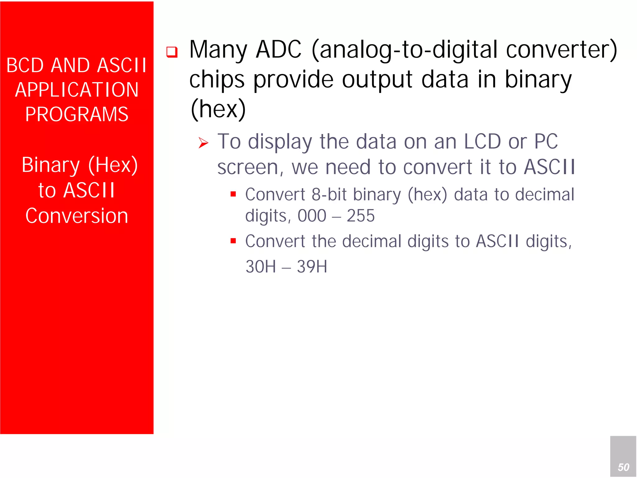 Department of Computer Science and Information Engineering
National Cheng Kung University, TAIWAN 50
HANEL
BCD AND ASCII
APPLICATION
PROGRAMS
Binary (Hex)
to ASCII
Conversion
Many ADC (analog-to-digital converter)
chips provide output data in binary
(hex)
To display the data on an LCD or PC
screen, we need to convert it to ASCII
Convert 8-bit binary (hex) data to decimal
digits, 000 – 255
Convert the decimal digits to ASCII digits,
30H – 39H
 