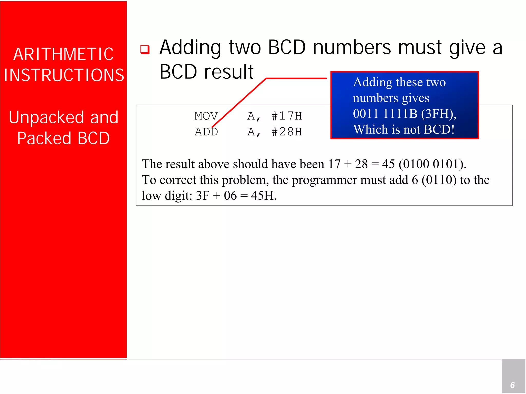 Department of Computer Science and Information Engineering
National Cheng Kung University, TAIWAN 6
HANEL
ARITHMETIC
INSTRUCTIONS
Unpacked and
Packed BCD
Adding two BCD numbers must give a
BCD result
MOV A, #17H
ADD A, #28H
The result above should have been 17 + 28 = 45 (0100 0101).
To correct this problem, the programmer must add 6 (0110) to the
low digit: 3F + 06 = 45H.
Adding these two
numbers gives
0011 1111B (3FH),
Which is not BCD!
 