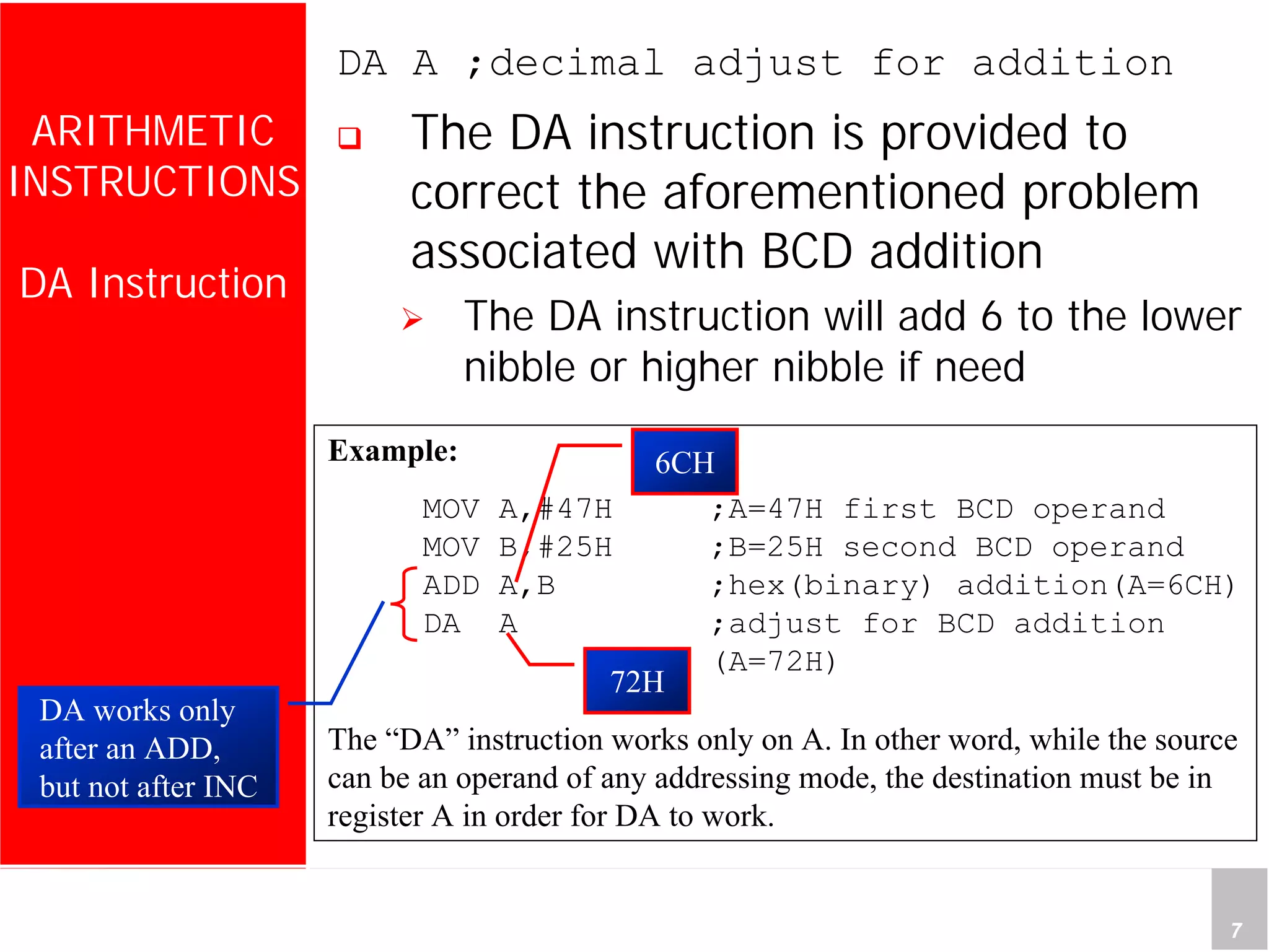 Department of Computer Science and Information Engineering
National Cheng Kung University, TAIWAN 7
HANEL
ARITHMETIC
INSTRUCTIONS
DA Instruction
DA A ;decimal adjust for addition
The DA instruction is provided to
correct the aforementioned problem
associated with BCD addition
The DA instruction will add 6 to the lower
nibble or higher nibble if need
Example:
MOV A,#47H ;A=47H first BCD operand
MOV B,#25H ;B=25H second BCD operand
ADD A,B ;hex(binary) addition(A=6CH)
DA A ;adjust for BCD addition
(A=72H)
The “DA” instruction works only on A. In other word, while the source
can be an operand of any addressing mode, the destination must be in
register A in order for DA to work.
DA works only
after an ADD,
but not after INC
6CH
72H
 