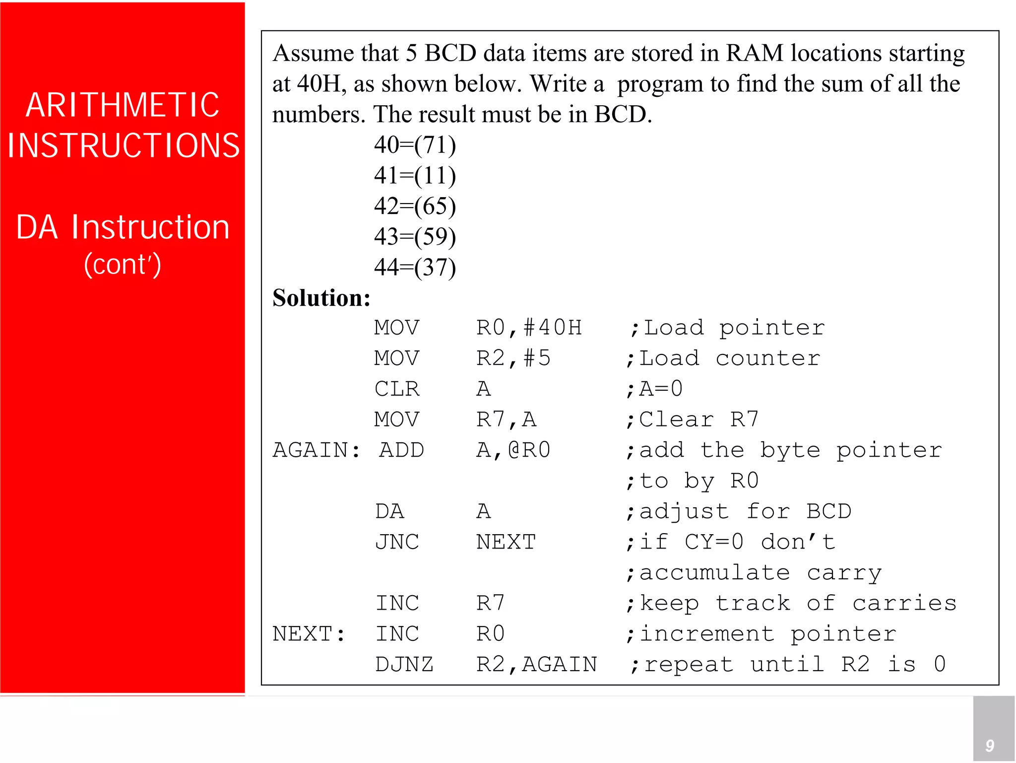 Department of Computer Science and Information Engineering
National Cheng Kung University, TAIWAN 9
HANEL
ARITHMETIC
INSTRUCTIONS
DA Instruction
(cont’)
Assume that 5 BCD data items are stored in RAM locations starting
at 40H, as shown below. Write a program to find the sum of all the
numbers. The result must be in BCD.
40=(71)
41=(11)
42=(65)
43=(59)
44=(37)
Solution:
MOV R0,#40H ;Load pointer
MOV R2,#5 ;Load counter
CLR A ;A=0
MOV R7,A ;Clear R7
AGAIN: ADD A,@R0 ;add the byte pointer
;to by R0
DA A ;adjust for BCD
JNC NEXT ;if CY=0 don’t
;accumulate carry
INC R7 ;keep track of carries
NEXT: INC R0 ;increment pointer
DJNZ R2,AGAIN ;repeat until R2 is 0
 