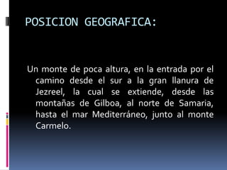 POSICION GEOGRAFICA:


Un monte de poca altura, en la entrada por el
 camino desde el sur a la gran llanura de
 Jezreel, la cual se extiende, desde las
 montañas de Gilboa, al norte de Samaria,
 hasta el mar Mediterráneo, junto al monte
 Carmelo.
 